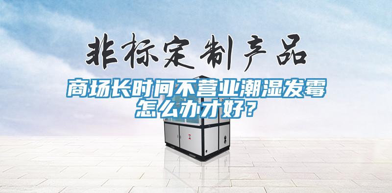 商場長時間不營業潮濕發霉怎么辦才好?