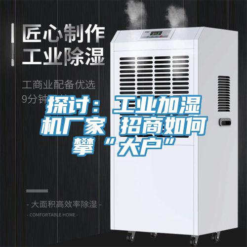 探討：工業加濕機廠家 招商如何攀“大戶”