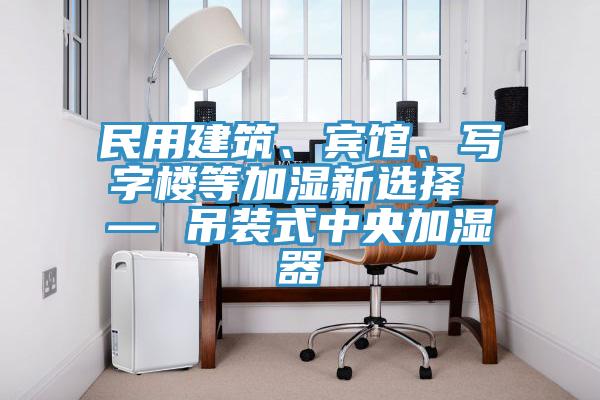 民用建筑、賓館、寫字樓等加濕新選擇 — 吊裝式中央加濕器