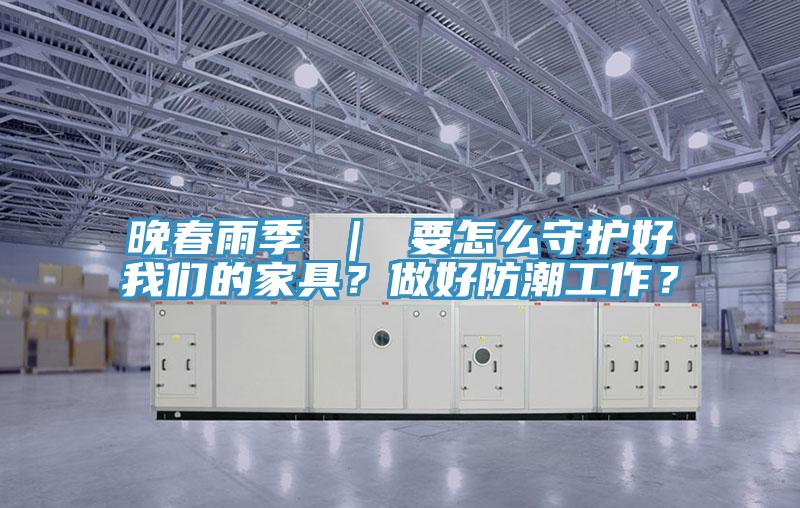 晚春雨季 ｜ 要怎么守護好我們的家具？做好防潮工作？