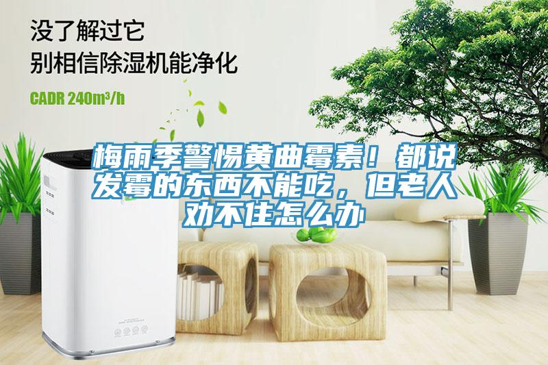 梅雨季警惕黃曲霉素！都說發霉的東西不能吃，但老人勸不住怎么辦
