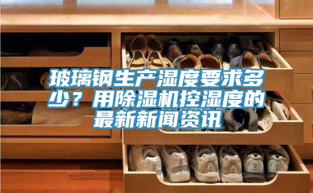 玻璃鋼生產濕度要求多少？用除濕機控濕度的最新新聞資訊